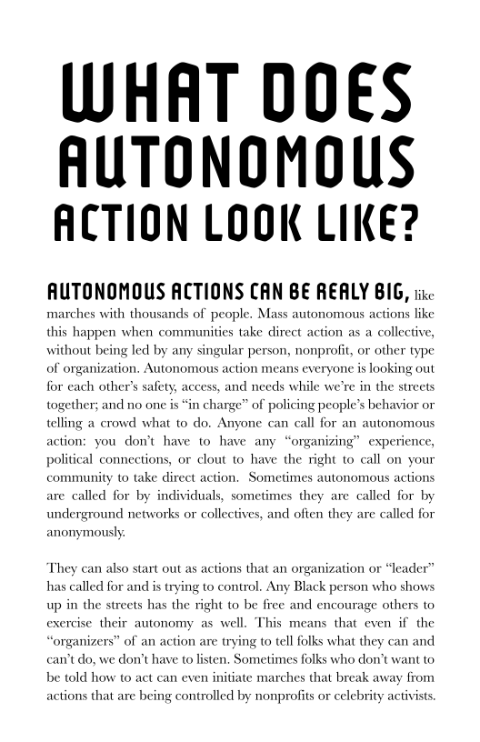WHAT DOES

AUTONOMOUS
ACTION LOOK LIKE?

AUTONOMOUS ACTIONS CAN BE REALY BIG, ix.

marches with thousands of people, Mass autonomous actions like
this happen when communities take direct action as a collective,
without being led by any singular person, nonprofit, or other type
of organization, Autonomous action means everyone is looking out
for each other's safety, access, and needs while we're in the streets,
together; and no one is “in charge” of policing people’s behavior ot
telling a crowd what to do. Anyone can call for an autonomous
action: you don’t have to have any “organizing” experience,

political connections, or clout to have the right to call on your

 

community to take direct action, Sometimes autonomous actions

are called for by individuals, sometimes they are called for by

 

underground networks or collectives, and often they are called for
anonymously

They can also start out as actions that an organization or “leader”
has called for and is trying to control. Any Black person who shows
up in the streets has the right to be free and encourage others to
exercise their autonomy as well. This means that even if the
“organizers” of an action are trying to tell folks what they can and
can’t do, we don’t have to listen, Sometimes folks who don’t want to
be told how to act can even initiate marches that break away from
actions that are being controlled by nonprofits or celebrity activists.
